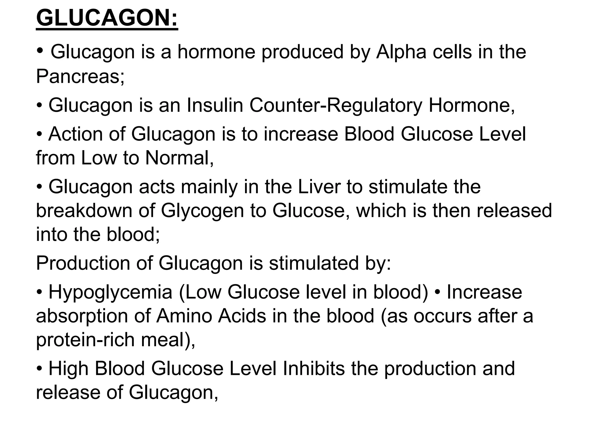 GLUCAGON:
• Glucagon is a hormone produced by Alpha cells in the
Pancreas;
• Glucagon is an Insulin Counter-Regulatory Hormone,
• Action of Glucagon is to increase Blood Glucose Level
from Low to Normal,
• Glucagon acts mainly in the Liver to stimulate the
breakdown of Glycogen to Glucose, which is then released
into the blood;
Production of Glucagon is stimulated by:
• Hypoglycemia (Low Glucose level in blood) • Increase
absorption of Amino Acids in the blood (as occurs after a
protein-rich meal),
• High Blood Glucose Level Inhibits the production and
release of Glucagon,
 
