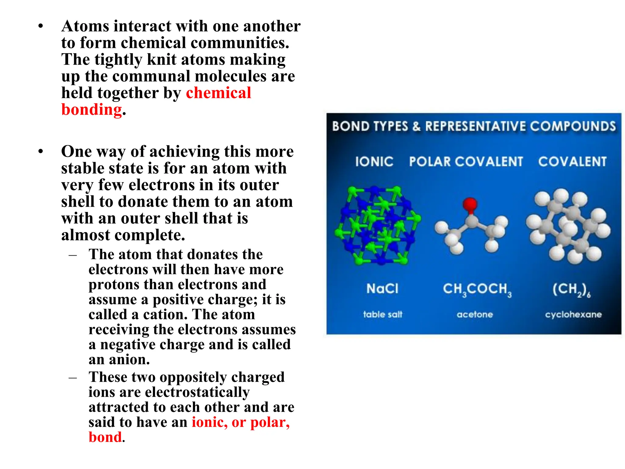 • Atoms interact with one another
to form chemical communities.
The tightly knit atoms making
up the communal molecules are
held together by chemical
bonding.
• One way of achieving this more
stable state is for an atom with
very few electrons in its outer
shell to donate them to an atom
with an outer shell that is
almost complete.
– The atom that donates the
electrons will then have more
protons than electrons and
assume a positive charge; it is
called a cation. The atom
receiving the electrons assumes
a negative charge and is called
an anion.
– These two oppositely charged
ions are electrostatically
attracted to each other and are
said to have an ionic, or polar,
bond.
 