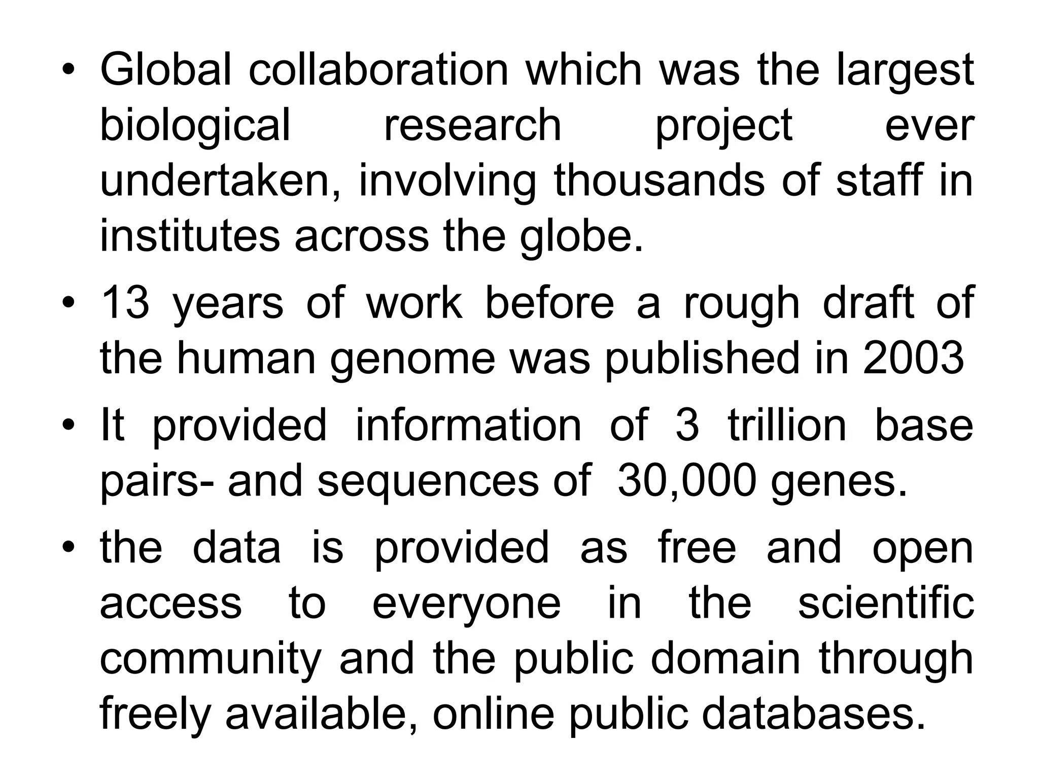 • Global collaboration which was the largest
biological research project ever
undertaken, involving thousands of staff in
institutes across the globe.
• 13 years of work before a rough draft of
the human genome was published in 2003
• It provided information of 3 trillion base
pairs- and sequences of 30,000 genes.
• the data is provided as free and open
access to everyone in the scientific
community and the public domain through
freely available, online public databases.
 
