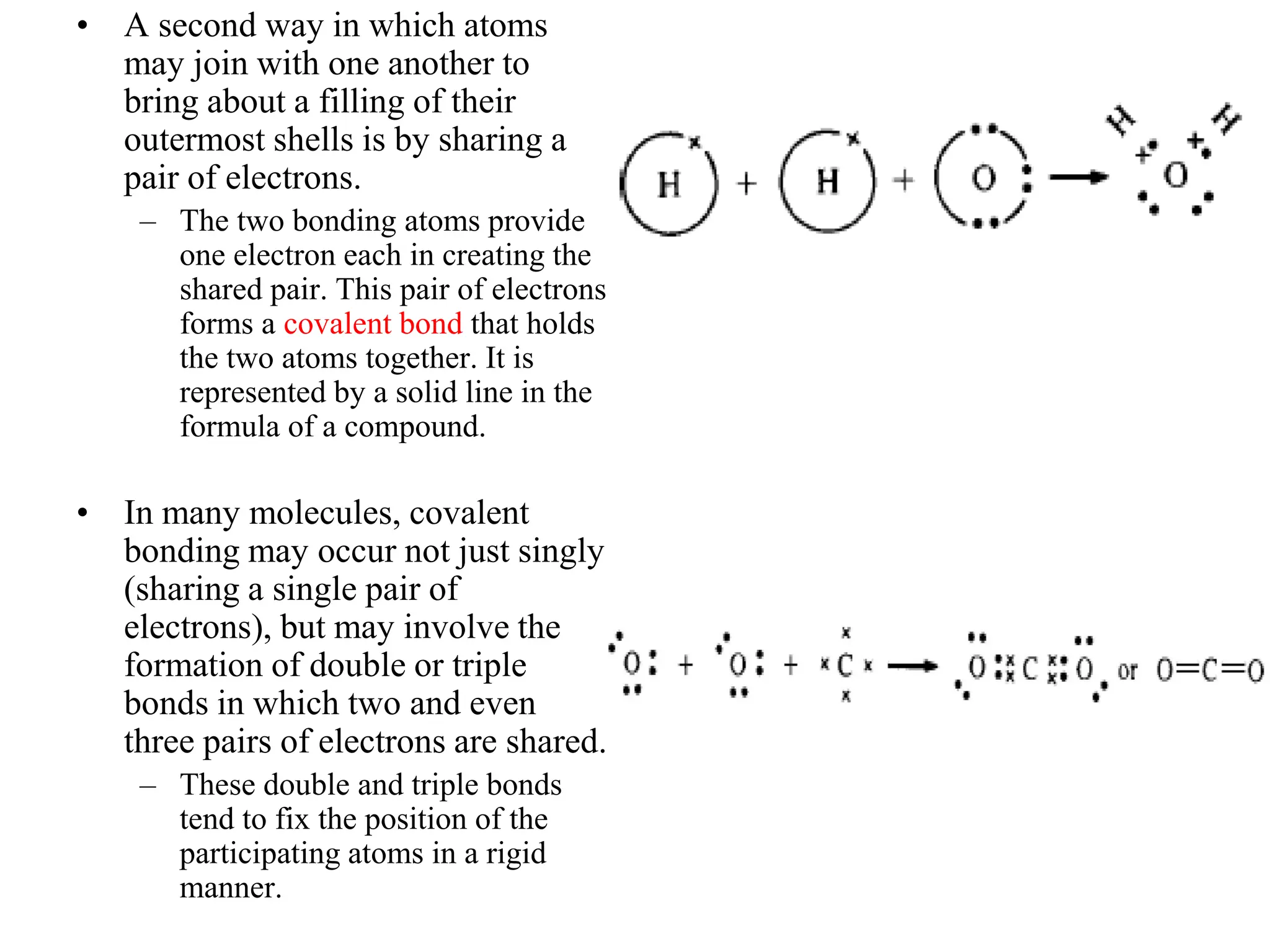 • A second way in which atoms
may join with one another to
bring about a filling of their
outermost shells is by sharing a
pair of electrons.
– The two bonding atoms provide
one electron each in creating the
shared pair. This pair of electrons
forms a covalent bond that holds
the two atoms together. It is
represented by a solid line in the
formula of a compound.
• In many molecules, covalent
bonding may occur not just singly
(sharing a single pair of
electrons), but may involve the
formation of double or triple
bonds in which two and even
three pairs of electrons are shared.
– These double and triple bonds
tend to fix the position of the
participating atoms in a rigid
manner.
 