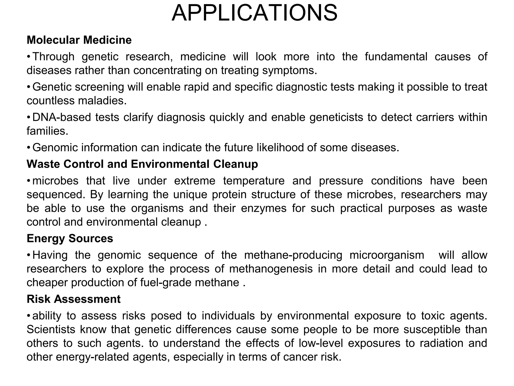 APPLICATIONS
Molecular Medicine
• Through genetic research, medicine will look more into the fundamental causes of
diseases rather than concentrating on treating symptoms.
• Genetic screening will enable rapid and specific diagnostic tests making it possible to treat
countless maladies.
• DNA-based tests clarify diagnosis quickly and enable geneticists to detect carriers within
families.
• Genomic information can indicate the future likelihood of some diseases.
Waste Control and Environmental Cleanup
• microbes that live under extreme temperature and pressure conditions have been
sequenced. By learning the unique protein structure of these microbes, researchers may
be able to use the organisms and their enzymes for such practical purposes as waste
control and environmental cleanup .
Energy Sources
• Having the genomic sequence of the methane-producing microorganism will allow
researchers to explore the process of methanogenesis in more detail and could lead to
cheaper production of fuel-grade methane .
Risk Assessment
• ability to assess risks posed to individuals by environmental exposure to toxic agents.
Scientists know that genetic differences cause some people to be more susceptible than
others to such agents. to understand the effects of low-level exposures to radiation and
other energy-related agents, especially in terms of cancer risk.
 