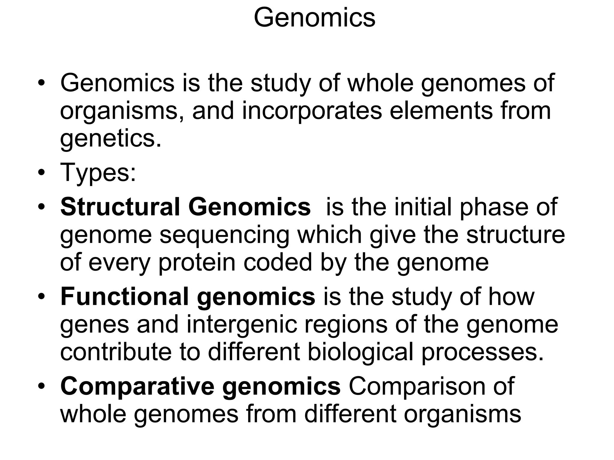 Genomics
• Genomics is the study of whole genomes of
organisms, and incorporates elements from
genetics.
• Types:
• Structural Genomics is the initial phase of
genome sequencing which give the structure
of every protein coded by the genome
• Functional genomics is the study of how
genes and intergenic regions of the genome
contribute to different biological processes.
• Comparative genomics Comparison of
whole genomes from different organisms
 