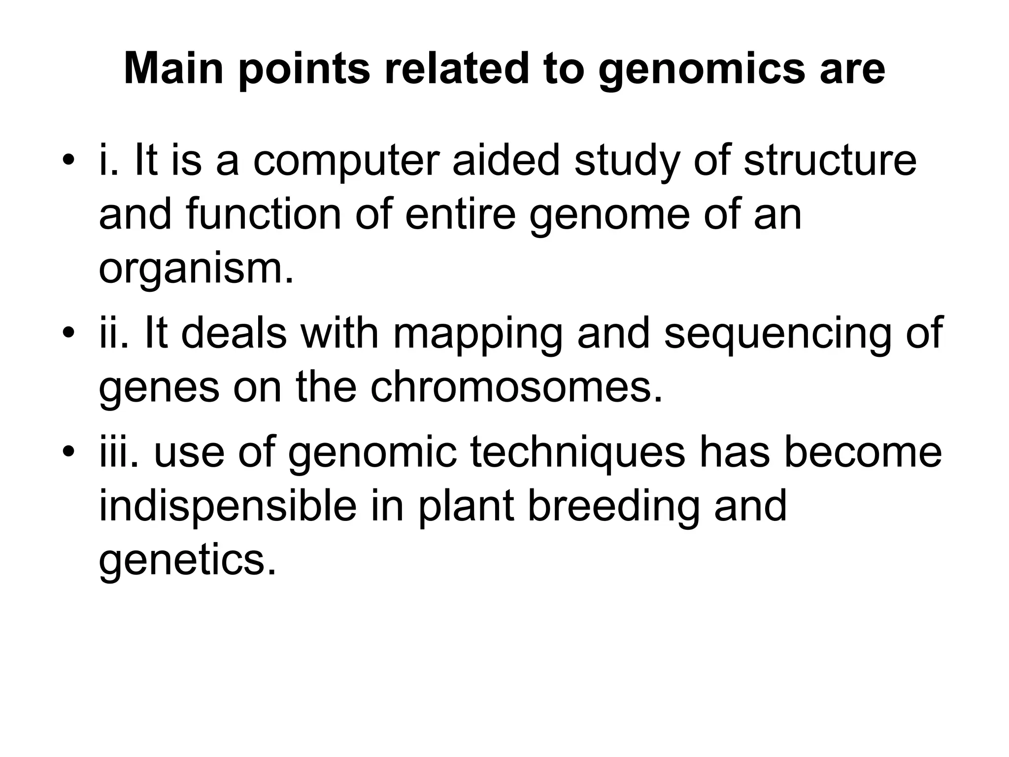 Main points related to genomics are
• i. It is a computer aided study of structure
and function of entire genome of an
organism.
• ii. It deals with mapping and sequencing of
genes on the chromosomes.
• iii. use of genomic techniques has become
indispensible in plant breeding and
genetics.
 