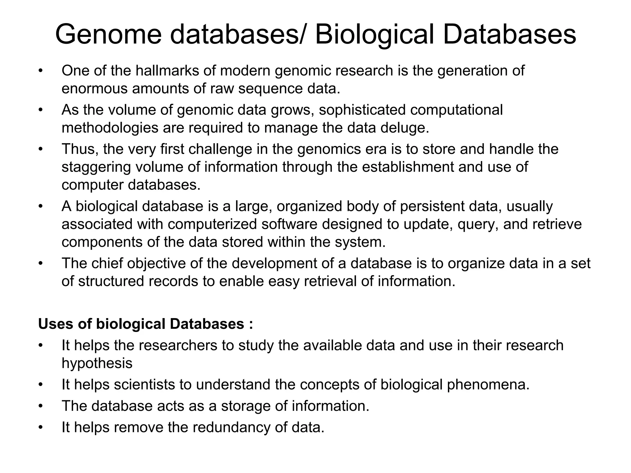 Genome databases/ Biological Databases
• One of the hallmarks of modern genomic research is the generation of
enormous amounts of raw sequence data.
• As the volume of genomic data grows, sophisticated computational
methodologies are required to manage the data deluge.
• Thus, the very first challenge in the genomics era is to store and handle the
staggering volume of information through the establishment and use of
computer databases.
• A biological database is a large, organized body of persistent data, usually
associated with computerized software designed to update, query, and retrieve
components of the data stored within the system.
• The chief objective of the development of a database is to organize data in a set
of structured records to enable easy retrieval of information.
Uses of biological Databases :
• It helps the researchers to study the available data and use in their research
hypothesis
• It helps scientists to understand the concepts of biological phenomena.
• The database acts as a storage of information.
• It helps remove the redundancy of data.
 