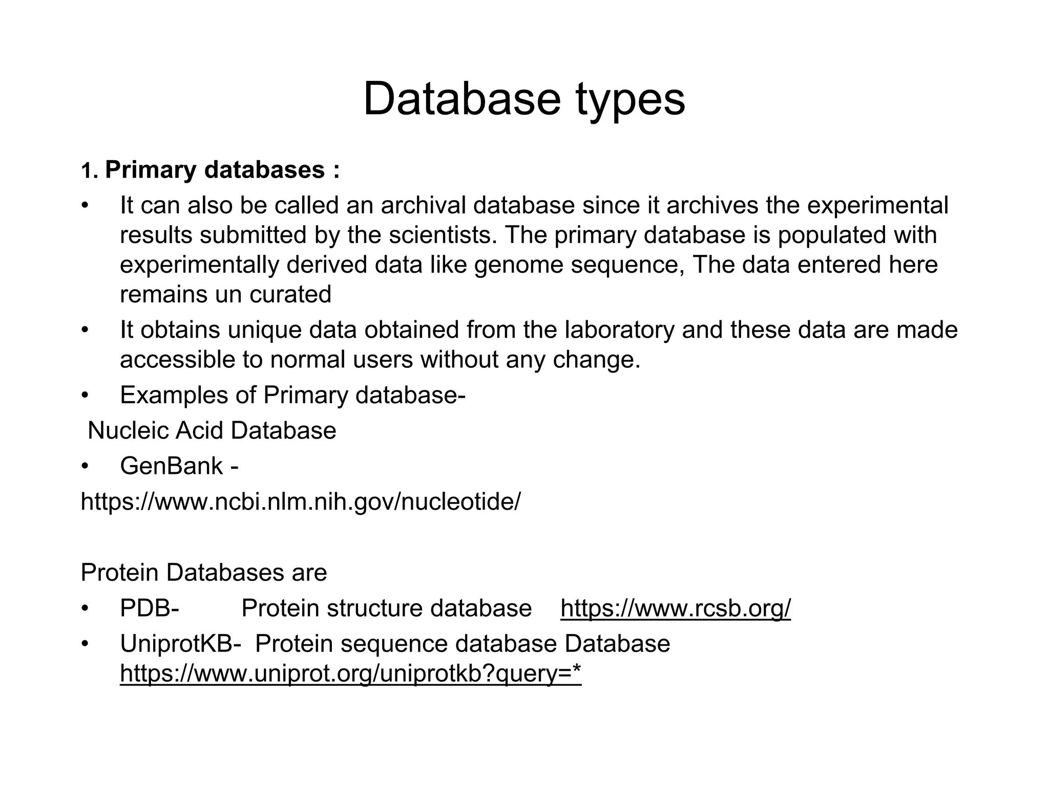 Database types
1. Primary databases :
• It can also be called an archival database since it archives the experimental
results submitted by the scientists. The primary database is populated with
experimentally derived data like genome sequence, The data entered here
remains un curated
• It obtains unique data obtained from the laboratory and these data are made
accessible to normal users without any change.
• Examples of Primary database-
Nucleic Acid Database
• GenBank -
https://www.ncbi.nlm.nih.gov/nucleotide/
Protein Databases are
• PDB- Protein structure database https://www.rcsb.org/
• UniprotKB- Protein sequence database Database
https://www.uniprot.org/uniprotkb?query=*
 