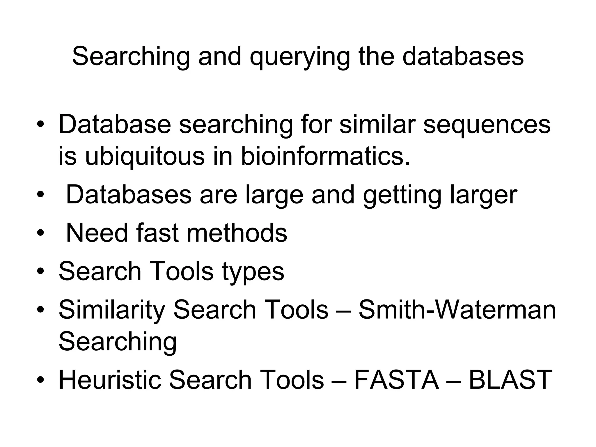 Searching and querying the databases
• Database searching for similar sequences
is ubiquitous in bioinformatics.
• Databases are large and getting larger
• Need fast methods
• Search Tools types
• Similarity Search Tools – Smith-Waterman
Searching
• Heuristic Search Tools – FASTA – BLAST
 