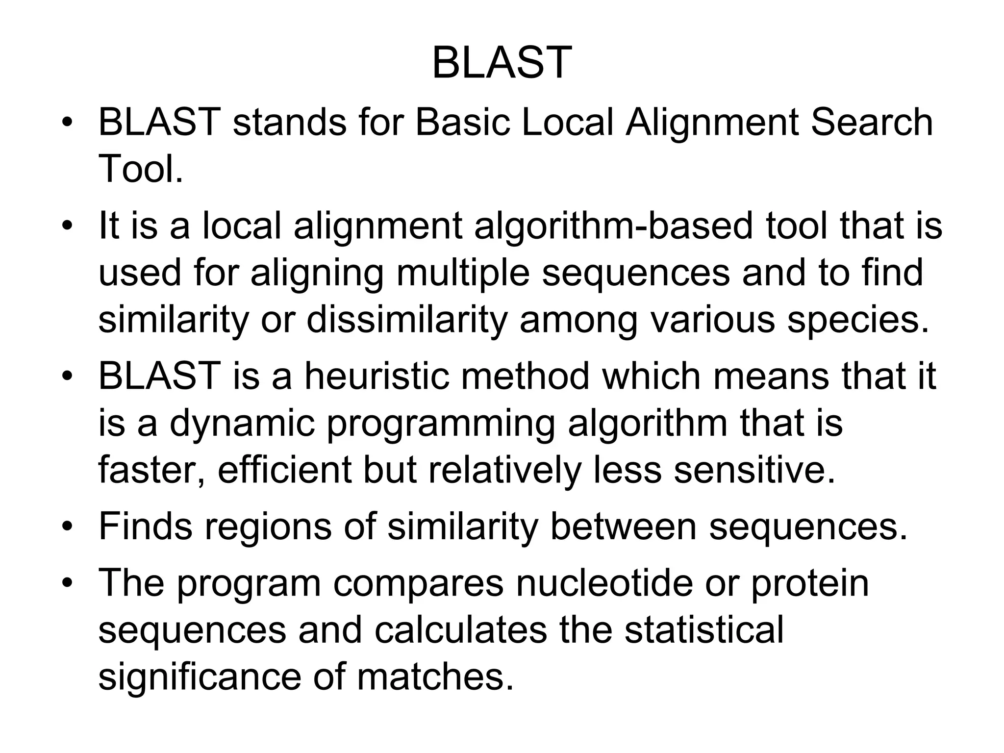BLAST
• BLAST stands for Basic Local Alignment Search
Tool.
• It is a local alignment algorithm-based tool that is
used for aligning multiple sequences and to find
similarity or dissimilarity among various species.
• BLAST is a heuristic method which means that it
is a dynamic programming algorithm that is
faster, efficient but relatively less sensitive.
• Finds regions of similarity between sequences.
• The program compares nucleotide or protein
sequences and calculates the statistical
significance of matches.
 