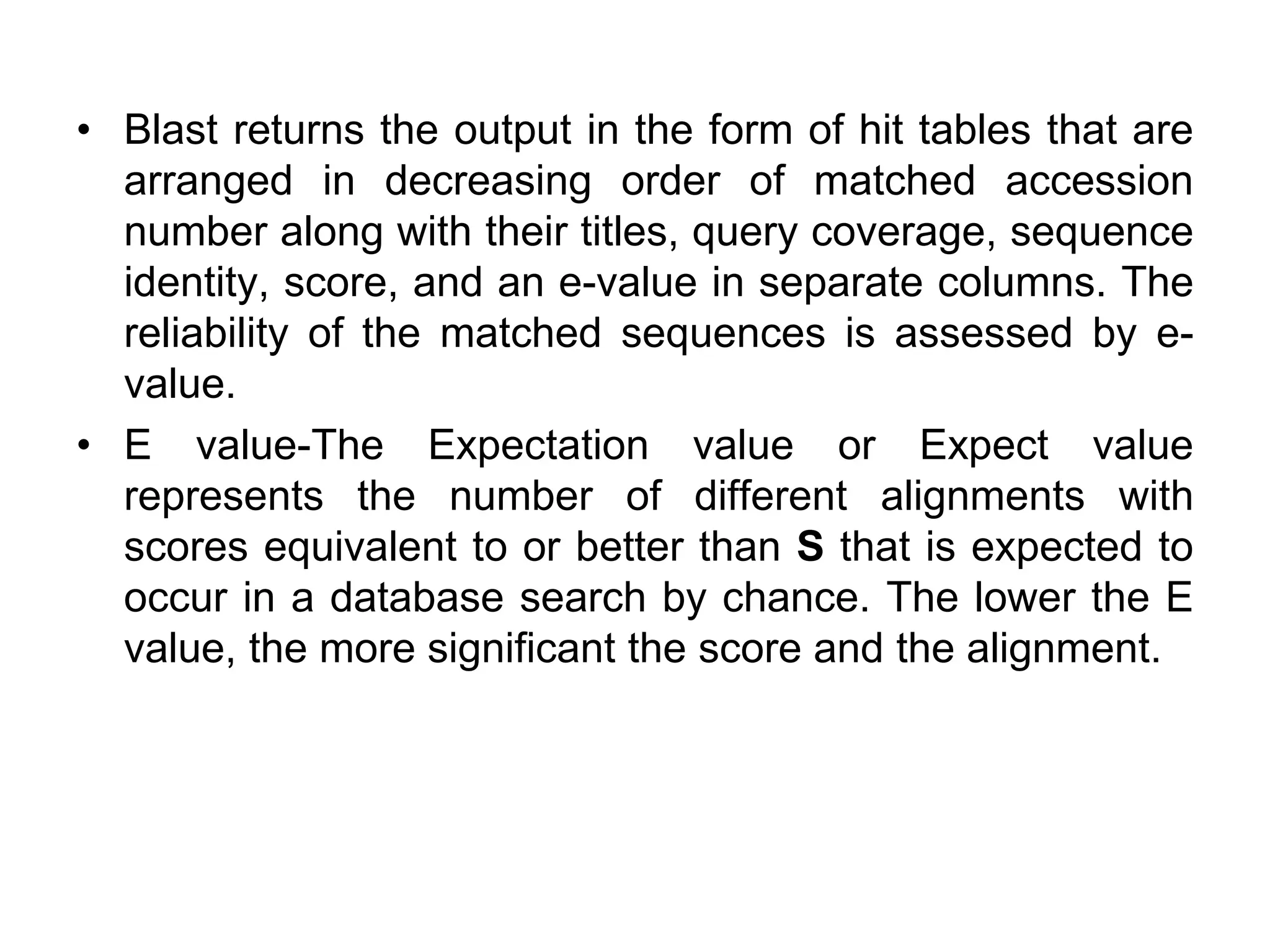 • Blast returns the output in the form of hit tables that are
arranged in decreasing order of matched accession
number along with their titles, query coverage, sequence
identity, score, and an e-value in separate columns. The
reliability of the matched sequences is assessed by e-
value.
• E value-The Expectation value or Expect value
represents the number of different alignments with
scores equivalent to or better than S that is expected to
occur in a database search by chance. The lower the E
value, the more significant the score and the alignment.
 