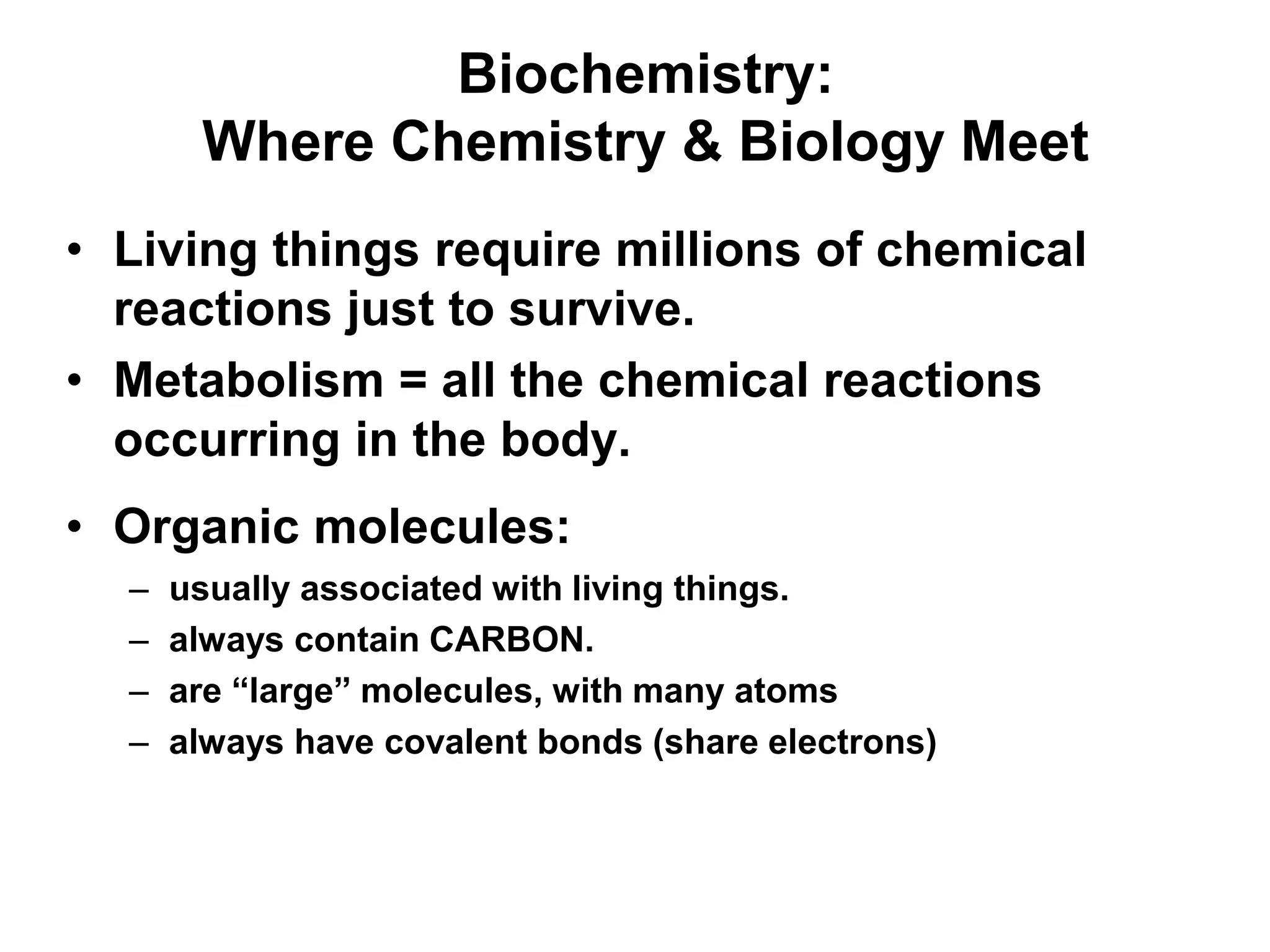 Biochemistry:
Where Chemistry & Biology Meet
• Living things require millions of chemical
reactions just to survive.
• Metabolism = all the chemical reactions
occurring in the body.
• Organic molecules:
– usually associated with living things.
– always contain CARBON.
– are “large” molecules, with many atoms
– always have covalent bonds (share electrons)
 