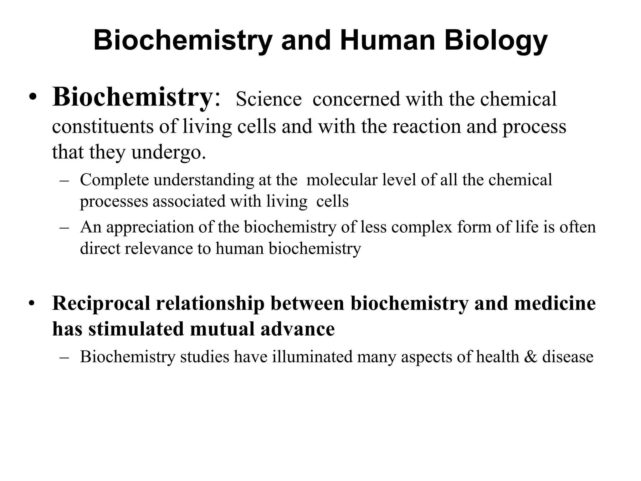 Biochemistry and Human Biology
• Biochemistry: Science concerned with the chemical
constituents of living cells and with the reaction and process
that they undergo.
– Complete understanding at the molecular level of all the chemical
processes associated with living cells
– An appreciation of the biochemistry of less complex form of life is often
direct relevance to human biochemistry
• Reciprocal relationship between biochemistry and medicine
has stimulated mutual advance
– Biochemistry studies have illuminated many aspects of health & disease
 