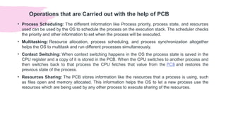 Operations that are Carried out with the help of PCB
• Process Scheduling: The different information like Process priority, process state, and resources
used can be used by the OS to schedule the process on the execution stack. The scheduler checks
the priority and other information to set when the process will be executed.
• Multitasking: Resource allocation, process scheduling, and process synchronization altogether
helps the OS to multitask and run different processes simultaneously.
• Context Switching: When context switching happens in the OS the process state is saved in the
CPU register and a copy of it is stored in the PCB. When the CPU switches to another process and
then switches back to that process the CPU fetches that value from the PCB and restores the
previous state of the process.
• Resources Sharing: The PCB stores information like the resources that a process is using, such
as files open and memory allocated. This information helps the OS to let a new process use the
resources which are being used by any other process to execute sharing of the resources.
 