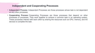 Independent and Cooperating Processes
• Independent Process: Independent Processes are those processes whose task is not dependent
on any other processes.
• Cooperating Process: Cooperating Processes are those processes that depend on other
processes or processes. They work together to achieve a common task in an operating system.
These processes interact with each other by sharing the resources such as CPU, memory, and I/O
devices to complete the task.
 