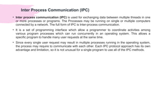 Inter Process Communication (IPC)
• Inter process communication (IPC) is used for exchanging data between multiple threads in one
or more processes or programs. The Processes may be running on single or multiple computers
connected by a network. The full form of IPC is Inter-process communication.
• It is a set of programming interface which allow a programmer to coordinate activities among
various program processes which can run concurrently in an operating system. This allows a
specific program to handle many user requests at the same time.
• Since every single user request may result in multiple processes running in the operating system,
the process may require to communicate with each other. Each IPC protocol approach has its own
advantage and limitation, so it is not unusual for a single program to use all of the IPC methods.
 