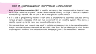 Role of Synchronization in Inter Process Communication
• Inter process communication (IPC) is used for exchanging data between multiple threads in one
or more processes or programs. The Processes may be running on single or multiple computers
connected by a network. The full form of IPC is Inter-process communication.
• It is a set of programming interface which allow a programmer to coordinate activities among
various program processes which can run concurrently in an operating system. This allows a
specific program to handle many user requests at the same time.
• Since every single user request may result in multiple processes running in the operating system,
the process may require to communicate with each other. Each IPC protocol approach has its own
advantage and limitation, so it is not unusual for a single program to use all of the IPC methods.
 