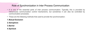 Role of Synchronization in Inter Process Communication
• It is one of the essential parts of inter process communication. Typically, this is provided by
interprocess communication control mechanisms, but sometimes it can also be controlled by
communication processes.
• These are the following methods that used to provide the synchronization:
1. Mutual Exclusion
2. Semaphore
3. Barrier
4. Spinlock
 
