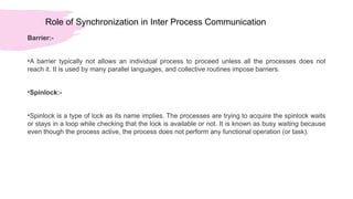 Role of Synchronization in Inter Process Communication
Barrier:-
•A barrier typically not allows an individual process to proceed unless all the processes does not
reach it. It is used by many parallel languages, and collective routines impose barriers.
•Spinlock:-
•Spinlock is a type of lock as its name implies. The processes are trying to acquire the spinlock waits
or stays in a loop while checking that the lock is available or not. It is known as busy waiting because
even though the process active, the process does not perform any functional operation (or task).
 
