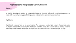 Approaches to Interprocess Communication
Barrier:-
•A barrier typically not allows an individual process to proceed unless all the processes does not
reach it. It is used by many parallel languages, and collective routines impose barriers.
•Spinlock:-
•Spinlock is a type of lock as its name implies. The processes are trying to acquire the spinlock waits
or stays in a loop while checking that the lock is available or not. It is known as busy waiting because
even though the process active, the process does not perform any functional operation (or task).
 