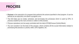 PROCESS
• Process is the execution of a program that performs the actions specified in that program. It can be
defined as an execution unit where a program runs.
• The OS helps you to create, schedule, and terminates the processes which is used by CPU. A
process created by the main process is called a child process.
• Process operations can be easily controlled with the help of PCB(Process Control Block).
• You can consider it as the brain of the process, which contains all the crucial information related to
processing like process id, priority, state, CPU registers, etc.
 