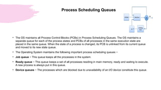 Process Scheduling Queues
• The OS maintains all Process Control Blocks (PCBs) in Process Scheduling Queues. The OS maintains a
separate queue for each of the process states and PCBs of all processes in the same execution state are
placed in the same queue. When the state of a process is changed, its PCB is unlinked from its current queue
and moved to its new state queue.
• The Operating System maintains the following important process scheduling queues −
• Job queue − This queue keeps all the processes in the system.
• Ready queue − This queue keeps a set of all processes residing in main memory, ready and waiting to execute.
A new process is always put in this queue.
• Device queues − The processes which are blocked due to unavailability of an I/O device constitute this queue.
 
