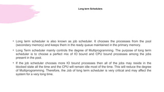 Long term Schedulers
• Long term scheduler is also known as job scheduler. It chooses the processes from the pool
(secondary memory) and keeps them in the ready queue maintained in the primary memory.
• Long Term scheduler mainly controls the degree of Multiprogramming. The purpose of long term
scheduler is to choose a perfect mix of IO bound and CPU bound processes among the jobs
present in the pool.
• If the job scheduler chooses more IO bound processes then all of the jobs may reside in the
blocked state all the time and the CPU will remain idle most of the time. This will reduce the degree
of Multiprogramming. Therefore, the Job of long term scheduler is very critical and may affect the
system for a very long time.
 