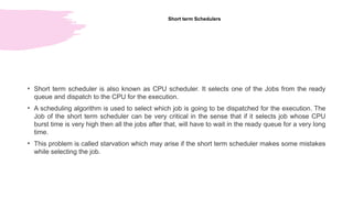 Short term Schedulers
• Short term scheduler is also known as CPU scheduler. It selects one of the Jobs from the ready
queue and dispatch to the CPU for the execution.
• A scheduling algorithm is used to select which job is going to be dispatched for the execution. The
Job of the short term scheduler can be very critical in the sense that if it selects job whose CPU
burst time is very high then all the jobs after that, will have to wait in the ready queue for a very long
time.
• This problem is called starvation which may arise if the short term scheduler makes some mistakes
while selecting the job.
 