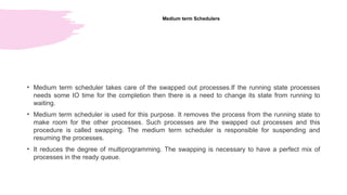 Medium term Schedulers
• Medium term scheduler takes care of the swapped out processes.If the running state processes
needs some IO time for the completion then there is a need to change its state from running to
waiting.
• Medium term scheduler is used for this purpose. It removes the process from the running state to
make room for the other processes. Such processes are the swapped out processes and this
procedure is called swapping. The medium term scheduler is responsible for suspending and
resuming the processes.
• It reduces the degree of multiprogramming. The swapping is necessary to have a perfect mix of
processes in the ready queue.
 
