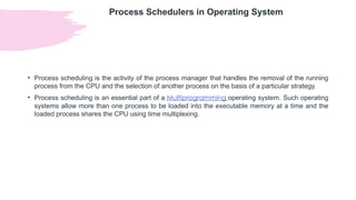 Process Schedulers in Operating System
• Process scheduling is the activity of the process manager that handles the removal of the running
process from the CPU and the selection of another process on the basis of a particular strategy.
• Process scheduling is an essential part of a Multiprogramming operating system. Such operating
systems allow more than one process to be loaded into the executable memory at a time and the
loaded process shares the CPU using time multiplexing.
 