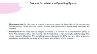 Process Schedulers in Operating System
• Non-preemptive: In this case, a process’s resource cannot be taken before the process has
finished running. When a running process finishes and transitions to a waiting state, resources are
switched.
• Preemptive: In this case, the OS assigns resources to a process for a predetermined period of
time. The process switches from running state to ready state or from waiting for state to ready state
during resource allocation. This switching happens because the CPU may give other processes
priority and substitute the currently active process for the higher priority process.
 