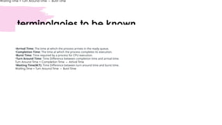 terminolgoies to be known
Waiting Time = Turn Around Time – Burst Time
•Arrival Time: The time at which the process arrives in the ready queue.
•Completion Time: The time at which the process completes its execution.
•Burst Time: Time required by a process for CPU execution.
•Turn Around Time: Time Difference between completion time and arrival time.
Turn Around Time = Completion Time – Arrival Time
•Waiting Time(W.T): Time Difference between turn around time and burst time.
Waiting Time = Turn Around Time – Burst Time
 