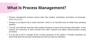 What is Process Management?
• Process management involves various tasks like creation, scheduling, termination of processes,
and a dead lock.
• Process is a program that is under execution, which is an important part of modern-day operating
systems.
• The OS must allocate resources that enable processes to share and exchange information. It also
protects the resources of each process from other methods and allows synchronization among
processes.
• It is the job of OS to manage all the running processes of the system. It handles operations by
performing tasks like process scheduling and such as resource allocation.
 