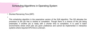 Scheduling Algorithms in Operating System
• Shortest Remaining Time (SRT)
•
This scheduling algorithm is the preemptive version of the SJN algorithm. The OS allocates the
processor to the job that is closest to completion. Though there is a chance of this job being
preempted, if another job is ready with a shorter time to completion. It is used in batch
environments where short jobs are given preference and cannot be implemented in interactive
systems where required CPU time is unknown.
 