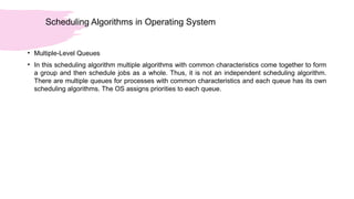 Scheduling Algorithms in Operating System
• Multiple-Level Queues
• In this scheduling algorithm multiple algorithms with common characteristics come together to form
a group and then schedule jobs as a whole. Thus, it is not an independent scheduling algorithm.
There are multiple queues for processes with common characteristics and each queue has its own
scheduling algorithms. The OS assigns priorities to each queue.
 