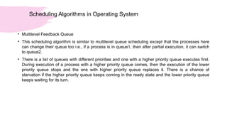 Scheduling Algorithms in Operating System
• Multilevel Feedback Queue
• This scheduling algorithm is similar to multilevel queue scheduling except that the processes here
can change their queue too i.e., if a process is in queue1, then after partial execution, it can switch
to queue2.
• There is a list of queues with different priorities and one with a higher priority queue executes first.
During execution of a process with a higher priority queue comes, then the execution of the lower
priority queue stops and the one with higher priority queue replaces it. There is a chance of
starvation if the higher priority queue keeps coming in the ready state and the lower priority queue
keeps waiting for its turn.
 