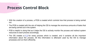 Process Control Block
• With the creation of a process, a PCB is created which controls how that process is being carried
out.
• The PCB is created with the aim of helping the OS to manage the enormous amounts of tasks that
are being carried out in the system.
• PCB is helpful in doing that as it helps the OS to actively monitor the process and redirect system
resources to each process accordingly.
• The OS creates a PCB for every process which is created, and it contains all the important
information about the process. All this information is afterward used by the OS to manage
processes and run them efficiently.
 