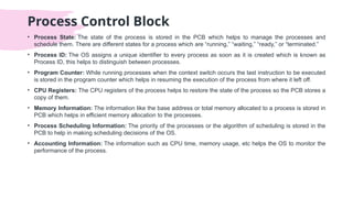 Process Control Block
• Process State: The state of the process is stored in the PCB which helps to manage the processes and
schedule them. There are different states for a process which are “running,” “waiting,” “ready,” or “terminated.”
• Process ID: The OS assigns a unique identifier to every process as soon as it is created which is known as
Process ID, this helps to distinguish between processes.
• Program Counter: While running processes when the context switch occurs the last instruction to be executed
is stored in the program counter which helps in resuming the execution of the process from where it left off.
• CPU Registers: The CPU registers of the process helps to restore the state of the process so the PCB stores a
copy of them.
• Memory Information: The information like the base address or total memory allocated to a process is stored in
PCB which helps in efficient memory allocation to the processes.
• Process Scheduling Information: The priority of the processes or the algorithm of scheduling is stored in the
PCB to help in making scheduling decisions of the OS.
• Accounting Information: The information such as CPU time, memory usage, etc helps the OS to monitor the
performance of the process.
 