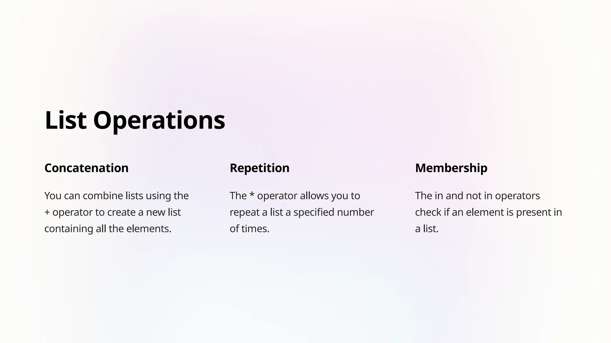 List Operations
Concatenation
You can combine lists using the
+ operator to create a new list
containing all the elements.
Repetition
The * operator allows you to
repeat a list a specified number
of times.
Membership
The in and not in operators
check if an element is present in
a list.
 
