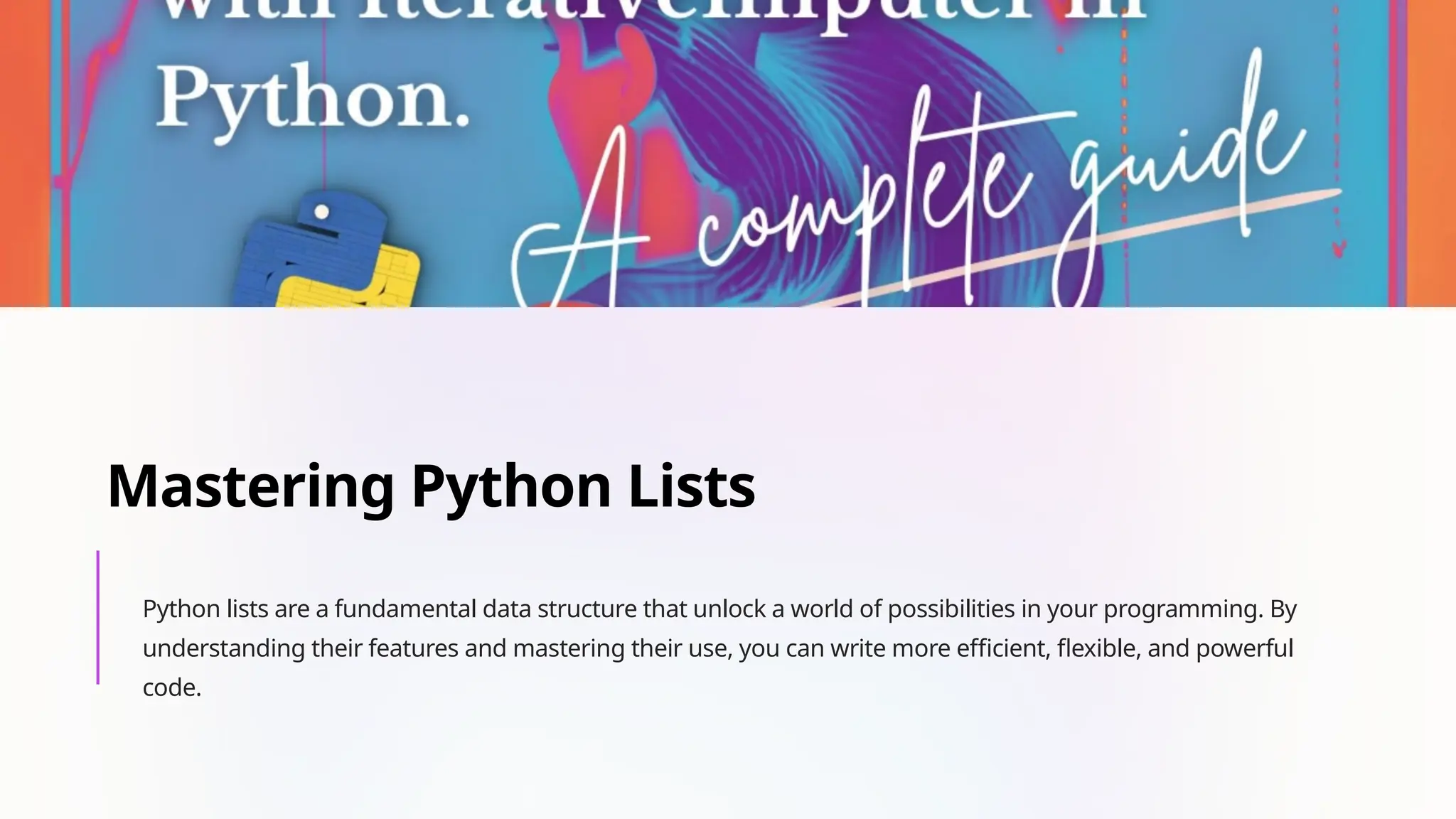 Mastering Python Lists
Python lists are a fundamental data structure that unlock a world of possibilities in your programming. By
understanding their features and mastering their use, you can write more efficient, flexible, and powerful
code.
 