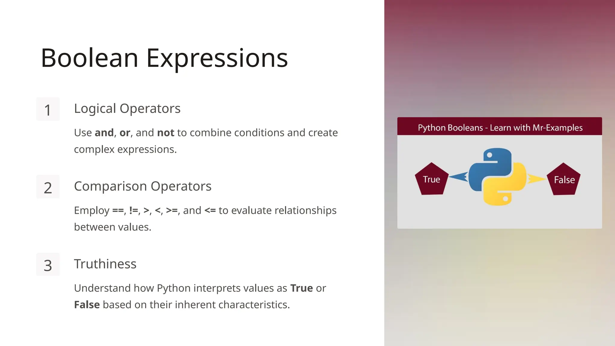 Boolean Expressions
1 Logical Operators
Use and, or, and not to combine conditions and create
complex expressions.
2 Comparison Operators
Employ ==, !=, >, <, >=, and <= to evaluate relationships
between values.
3 Truthiness
Understand how Python interprets values as True or
False based on their inherent characteristics.
 