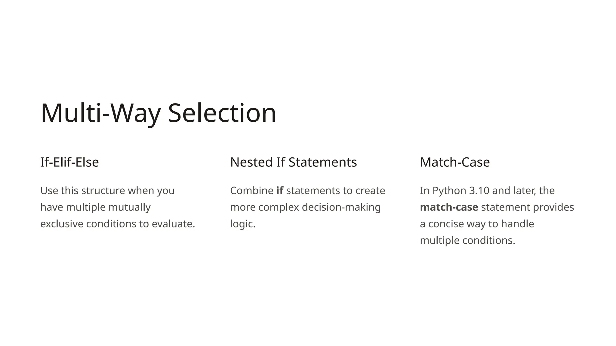 Multi-Way Selection
If-Elif-Else
Use this structure when you
have multiple mutually
exclusive conditions to evaluate.
Nested If Statements
Combine if statements to create
more complex decision-making
logic.
Match-Case
In Python 3.10 and later, the
match-case statement provides
a concise way to handle
multiple conditions.
 