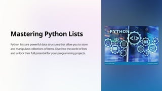 Mastering Python Lists
Python lists are powerful data structures that allow you to store
and manipulate collections of items. Dive into the world of lists
and unlock their full potential for your programming projects.
 