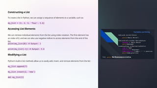 Constructing a List
To create a list in Python, we can assign a sequence of elements to a variable, such as:
my_list = [1, 2, 3, 'four', 5.6]
Accessing List Elements
We can retrieve individual elements from the list using index notation. The first element has
an index of 0, and we can also use negative indices to access elements from the end of the
list:
print(my_list[0]) # Output: 1
print(my_list[-1]) # Output: 5.6
Modifying a List
Python's built-in list methods allow us to easily add, insert, and remove elements from the list:
my_list.append(7)
my_list.insert(2, 'new')
del my_list[1]
 
