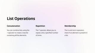 List Operations
Concatenation
You can combine lists using the
+ operator to create a new list
containing all the elements.
Repetition
The * operator allows you to
repeat a list a specified number
of times.
Membership
The in and not in operators
check if an element is present in
a list.
 