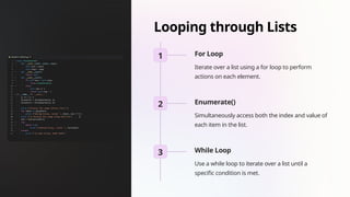 Looping through Lists
1 For Loop
Iterate over a list using a for loop to perform
actions on each element.
2 Enumerate()
Simultaneously access both the index and value of
each item in the list.
3 While Loop
Use a while loop to iterate over a list until a
specific condition is met.
 