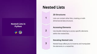 Nested Lists
2D Structures
Lists can contain other lists, creating a multi-
dimensional data structure.
Accessing Elements
Use double indexing to access specific elements
within the nested lists.
Iterating Nested Lists
Nested loops allow you to traverse and manipulate
the elements in a nested list.
 