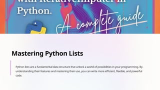 Mastering Python Lists
Python lists are a fundamental data structure that unlock a world of possibilities in your programming. By
understanding their features and mastering their use, you can write more efficient, flexible, and powerful
code.
 