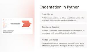 Indentation in Python
Code Blocks
Python uses indentation to define code blocks, unlike other
languages that rely on curly braces or keywords.
Consistent Spacing
Maintain a consistent indentation style, usually 4 spaces, to
ensure your code is readable and maintainable.
Nested Structures
Properly indent nested statements, such as if blocks within
while loops, to preserve the logical structure of your code.
 