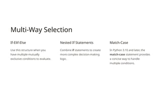 Multi-Way Selection
If-Elif-Else
Use this structure when you
have multiple mutually
exclusive conditions to evaluate.
Nested If Statements
Combine if statements to create
more complex decision-making
logic.
Match-Case
In Python 3.10 and later, the
match-case statement provides
a concise way to handle
multiple conditions.
 