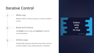 Iterative Control
1 While Loop
Repeat a block of code as long as a certain condition
is true.
2 Break and Continue
Use break to exit a loop and continue to skip the
current iteration.
3 Infinite Loops
Accidentally creating a loop that never ends can be a
common pitfall, so be careful with your conditions.
 