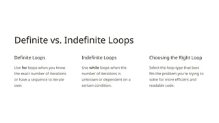 Definite vs. Indefinite Loops
Definite Loops
Use for loops when you know
the exact number of iterations
or have a sequence to iterate
over.
Indefinite Loops
Use while loops when the
number of iterations is
unknown or dependent on a
certain condition.
Choosing the Right Loop
Select the loop type that best
fits the problem you're trying to
solve for more efficient and
readable code.
 
