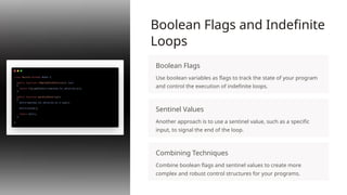 Boolean Flags and Indefinite
Loops
Boolean Flags
Use boolean variables as flags to track the state of your program
and control the execution of indefinite loops.
Sentinel Values
Another approach is to use a sentinel value, such as a specific
input, to signal the end of the loop.
Combining Techniques
Combine boolean flags and sentinel values to create more
complex and robust control structures for your programs.
 